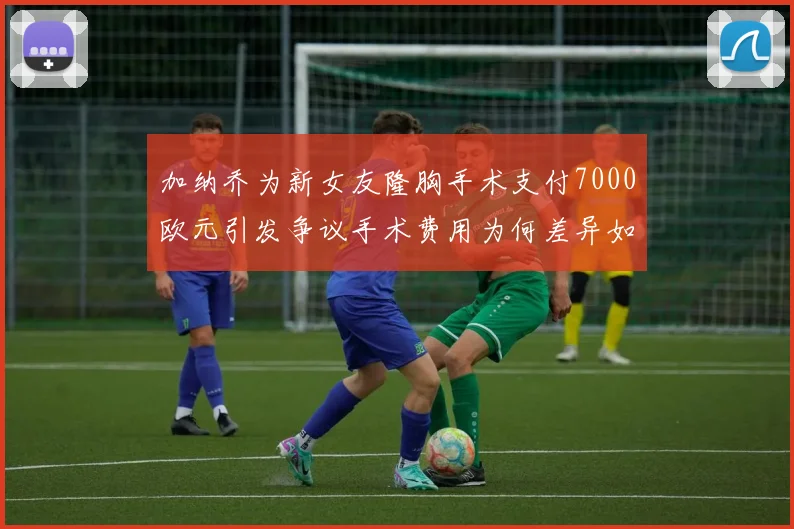 加纳乔为新女友隆胸手术支付7000欧元引发争议手术费用为何差异如此之大