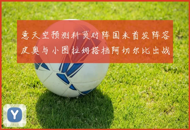意天空预测科莫对阵国米首发阵容皮奥与小图拉姆搭档阿切尔比出战
