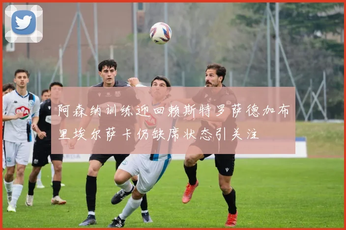 阿森纳训练迎回赖斯特罗萨德加布里埃尔萨卡仍缺席状态引关注