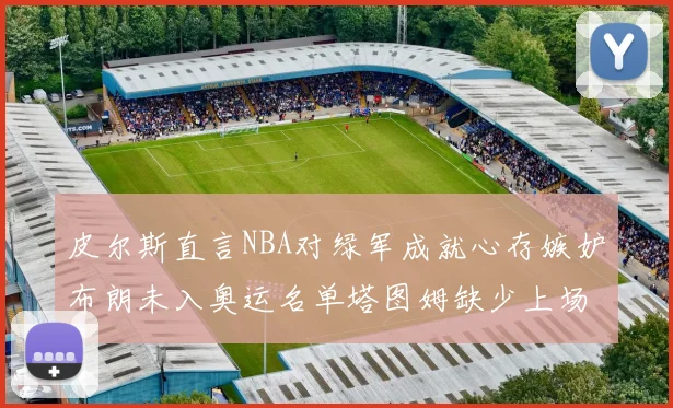 皮尔斯直言NBA对绿军成就心存嫉妒布朗未入奥运名单塔图姆缺少上场机会