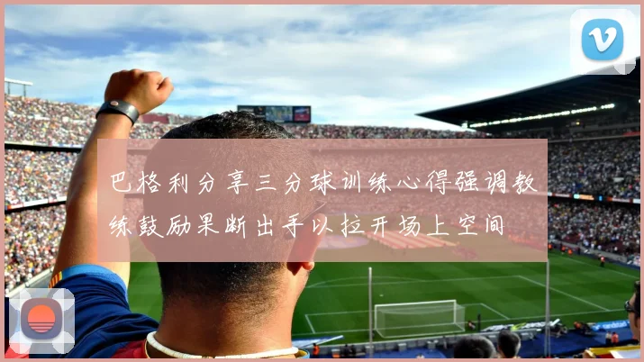 巴格利分享三分球训练心得强调教练鼓励果断出手以拉开场上空间