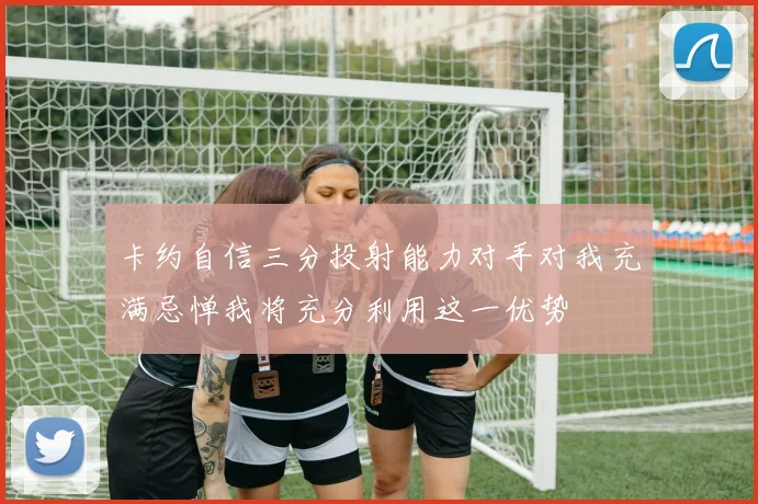 卡约自信三分投射能力对手对我充满忌惮我将充分利用这一优势