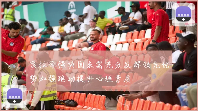 莫拉蒂强调国米需充分发挥领先优势加强跑动提升心理素质