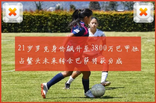 21岁罗克身价飙升至3800万巴甲独占鳌头未来转会巴萨将获分成