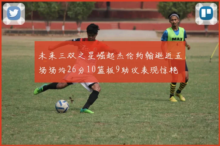 未来三双之星崛起杰伦约翰逊近五场场均26分10篮板9助攻表现惊艳