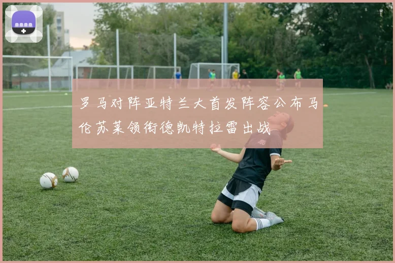 罗马对阵亚特兰大首发阵容公布马伦苏莱领衔德凯特拉雷出战