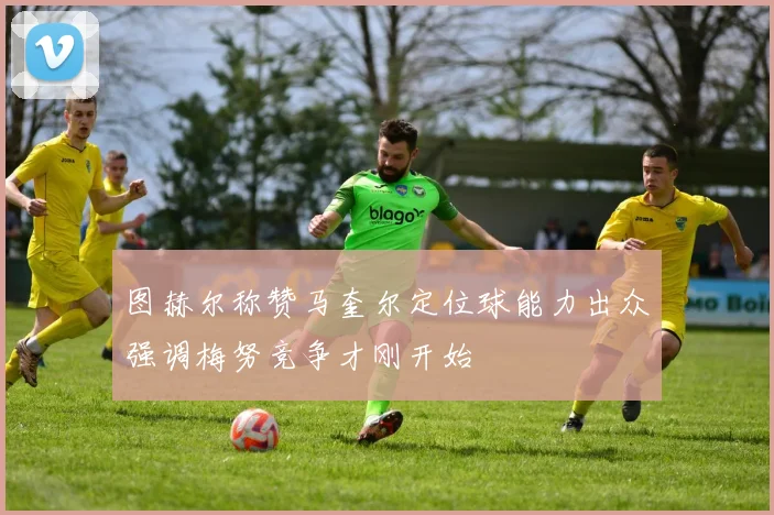 图赫尔称赞马奎尔定位球能力出众强调梅努竞争才刚开始