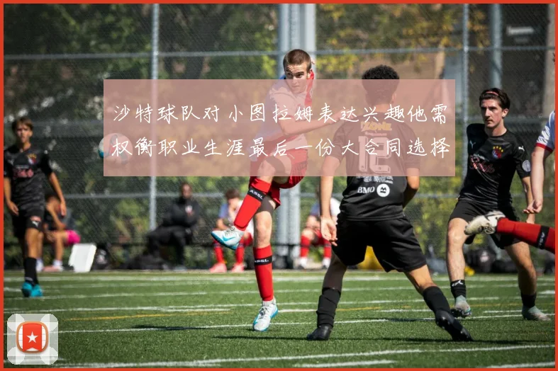 沙特球队对小图拉姆表达兴趣他需权衡职业生涯最后一份大合同选择