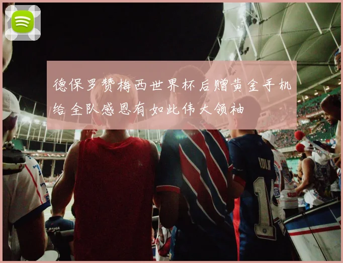 德保罗赞梅西世界杯后赠黄金手机给全队感恩有如此伟大领袖