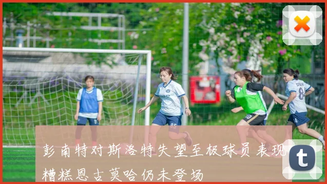 彭南特对斯洛特失望至极球员表现糟糕恩古莫哈仍未登场